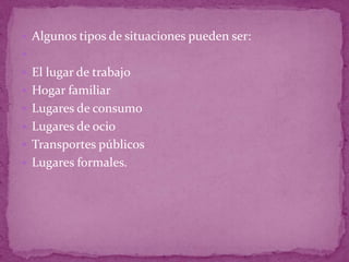  Algunos tipos de situaciones pueden ser:

 El lugar de trabajo
 Hogar familiar
 Lugares de consumo
 Lugares de ocio
 Transportes públicos
 Lugares formales.
 