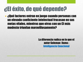 ¿El éxito, de qué depende?
 ¿Qué factores entran en juego cuando personas con
un elevado coeficiente intelectual fracasan en sus
metas vitales, mientras que otras con un CI más
modesto triunfan maravillosamente?
La diferencia radica en lo que el
autor Goleman llama :
Inteligencia Emocional
 