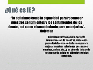 ¿Qué es IE?
“La definimos como la capacidad para reconocer
nuestros sentimientos y los sentimientos de los
demás, así como el conocimiento para manejarlos“.
Goleman
Coleman expresa cómo la correcta
administración de nuestras emociones
puede fortalecernos e inclusive ayudar a
mejorar nuestras relaciones personales,
empleos, animo, etc. , y en cómo la falta de la
misma puede influir en el intelecto de las
personas.
 