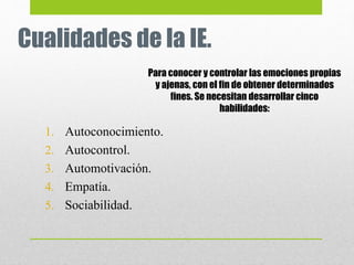 Cualidades de la IE.
1. Autoconocimiento.
2. Autocontrol.
3. Automotivación.
4. Empatía.
5. Sociabilidad.
Para conocer y controlar las emociones propias
y ajenas, con el fin de obtener determinados
fines. Se necesitan desarrollar cinco
habilidades:
 