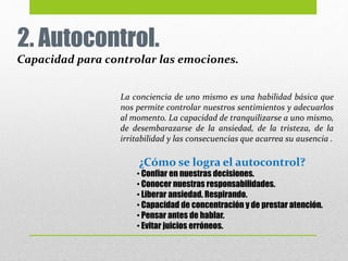 2. Autocontrol.
Capacidad para controlar las emociones.
La conciencia de uno mismo es una habilidad básica que
nos permite controlar nuestros sentimientos y adecuarlos
al momento. La capacidad de tranquilizarse a uno mismo,
de desembarazarse de la ansiedad, de la tristeza, de la
irritabilidad y las consecuencias que acarrea su ausencia .
• Confiar en nuestras decisiones.
• Conocer nuestras responsabilidades.
• Liberar ansiedad. Respirando.
• Capacidad de concentración y de prestar atención.
• Pensar antes de hablar.
• Evitar juicios erróneos.
¿Cómo se logra el autocontrol?
 