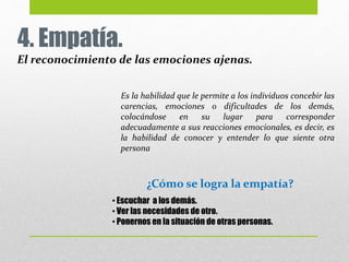 4. Empatía.
El reconocimiento de las emociones ajenas.
Es la habilidad que le permite a los individuos concebir las
carencias, emociones o dificultades de los demás,
colocándose en su lugar para corresponder
adecuadamente a sus reacciones emocionales, es decir, es
la habilidad de conocer y entender lo que siente otra
persona
• Escuchar a los demás.
• Ver las necesidades de otro.
• Ponernos en la situación de otras personas.
¿Cómo se logra la empatía?
 
