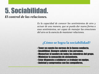 5. Sociabilidad.
El control de las relaciones.
Es la capacidad de conocer los sentimientos de otro y
actuar de una manera, que se pueda dar nueva forma a
esos sentimientos, ser capaz de manejar las emociones
del otro es la esencia de mantener relaciones.
• Tener en cuenta las normas de la buena conducta.
• Amabilidad. Siempre saludar a las personas.
• Memorizar el nombre de todos los miembros del grupo.
• Minimizar la sensación de aislamiento.
• Estar dispuesto a colaborar y a trabajar en equipo.
• Amistad y compromiso con los compañeros.
¿Cómo se logra la sociabilidad?
 