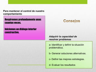 Respiremos profundamente unas
cuantas veces.
Iniciemos un diálogo interior
constructivo.
a- Identificar y definir la situación
problemática.
b- Generar soluciones alternativas.
c- Definir las mejores estrategias.
d- Evaluar los resultados
Para mantener el control de nuestro
comportamiento
Adquirir la capacidad de
resolver problemas
 