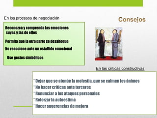 En los procesos de negociación
Reconozca y comprenda las emociones
suyas y las de ellos
Permita que la otra parte se desahogue
No reaccione ante un estallido emocional
Use gestos simbólicos
* Dejar que se atenúe la molestia, que se calmen los ánimos
* No hacer críticas ante terceros
* Renunciar a los ataques personales
* Reforzar la autoestima
* Hacer sugerencias de mejora
En las críticas constructivas
 