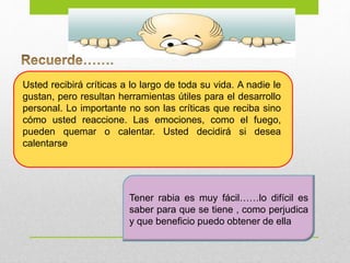 Tener rabia es muy fácil……lo difícil es
saber para que se tiene , como perjudica
y que beneficio puedo obtener de ella
Usted recibirá críticas a lo largo de toda su vida. A nadie le
gustan, pero resultan herramientas útiles para el desarrollo
personal. Lo importante no son las críticas que reciba sino
cómo usted reaccione. Las emociones, como el fuego,
pueden quemar o calentar. Usted decidirá si desea
calentarse
 