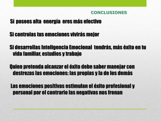Sí posees alta energía eres más efectivo
Si controlas tus emociones vivirás mejor
Si desarrollas Inteligencia Emocional tendrás, más éxito en tu
vida familiar, estudios y trabajo
Quien pretenda alcanzar el éxito debe saber manejar con
destrezas las emociones: las propias y la de los demás
Las emociones positivas estimulan el éxito profesional y
personal por el contrario las negativas nos frenan
CONCLUSIONES
 