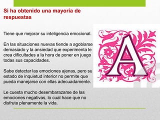 Si ha obtenido una mayoría de
respuestas
Tiene que mejorar su inteligencia emocional.
En las situaciones nuevas tiende a agobiarse
demasiado y la ansiedad que experimenta le
crea dificultades a la hora de poner en juego
todas sus capacidades.
Sabe detectar las emociones ajenas, pero su
estado de inquietud interior no permite que
pueda manejarse con ellas adecuadamente.
Le cuesta mucho desembarazarse de las
emociones negativas, lo cual hace que no
disfrute plenamente la vida.
 