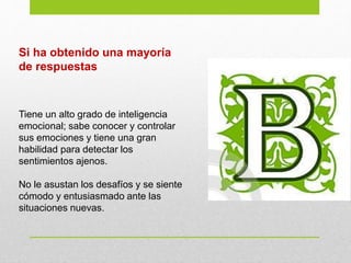 Si ha obtenido una mayoría
de respuestas
Tiene un alto grado de inteligencia
emocional; sabe conocer y controlar
sus emociones y tiene una gran
habilidad para detectar los
sentimientos ajenos.
No le asustan los desafíos y se siente
cómodo y entusiasmado ante las
situaciones nuevas.
 