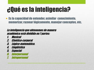  Es la capacidad de entender, asimilar conocimiento,
memorizar, razonar lógicamente, manejar conceptos, etc.
¿Qué es la inteligencia?
La inteligencia que obtenemos de manera
académica está dividida en 7 partes:
1. Musical
2. Cinético-corporal
3. Lógico-matemático.
4. Lingüística
5. Espacial
6. Interpersonal
7. Intrapersonal
 