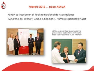 Febrero 2012 … nace ASHUA
De izqda dcha: Dra Elena Román, Médico Adjunto del Servicio
Nefrología Infantil del Hospital de la Fe; Mireya Carratalà,
Secretaria de la Ashua; Dr. José Luis Górriz, Secretario de la
Sociedad Española de Nefrología; Francisco Monfort,
Presidente de la Ashua
ASHUA se inscribe en el Registro Nacional de Asociaciones
(Ministerio del Interior): Grupo 1, Sección 1, Número Nacional: 599284
ASHUA se presenta a la prensa con la
presencia de los Doctores del Hospital
Peset y del Hospital La Fe, de Valencia
 