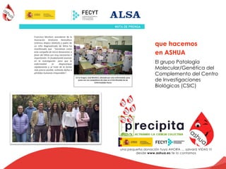 que hacemos
en ASHUA
!!!!!
! !!!!!!
!
!
Francisco! Monfort,! presidente! de! la!
Asociación! Síndrome! Hemolítico!
Urémico!Atípico!(ASHUA)!y!padre!de!
un! niño! diagnosticado! de! SHUa! ha!
manifestado! que! ! “iniciativas# como#
esta#campaña#de#micro>donaciones#a#
favor#del#SHUa#son#muy#necesarias#e#
importantes.#Es#fundamental#avanzar#
en# la# investigación## para# que# la#
enfermedad# se# diagnostique#
rápidamente# y# se# trate# de# la# forma#
más#precoz#posible,#evitando#daños#o#
pérdidas#humanas#irreparables”.##
%
%
%
%
%
Día%de%las%Enfermedades%Raras%
!
El!Día!Mundial!de!las!Enfermedades!Raras!tiene!como!objetivo!concienciar!de!la!existencia!de!
un!importante!número!de!enfermedades!poco!frecuentes!y!este!año!se!hace!hincapié!en!la!
importancia!de!cuidar!la!educación!para!lograr!una!verdadera!integración!e!inclusión!desde!los!
primeros!años!de!vida.!!
!
El! motivo! de! su! creación,! según! la! Organización! Europea! para! las! Enfermedades! Raras!
(EURORDIS,! por! sus! siglas! en! inglés),! atiende! al! insuficiente! tratamiento! que! existe! y! a! la!
carencia!de!redes!sociales!de!apoyo!a!los!individuos!con!estas!enfermedades!y!sus!familias.!
!
Sobre%las%Enfermedades%Raras%
!
Las!Enfermedades!Raras!son!aquellas!enfermedades!con!una!prevalencia!menor!de!5!casos!por!
cada!10.000!habitantes.!La!mayoría!se!manifiestan!antes!de!los!dos!años!de!vida!y!tienen!causa!
genética.!Se!estima!que!hay!entre!5.000!y!8.000!enfermedades!raras!que,!a!pesar!de!su!baja!
prevalencia!individual,!en!su!conjunto!suponen!una!fracción!muy!importante!de!la!carga!de!
enfermedad!mundial.!La!Organización!Europea!para!las!Enfermedades!Raras!ha!estimado!que!
en! la! Unión! Europea! estos! procesos! afectan! a! 6L8%de! la! población,! es! decir! entre! 24! y! 36!
millones!de!personas,!de!los!que,!aproximadamente,!tres!millones!corresponderían!a!España.!
!
Muchas!de!estas!patologías!son!mortales!o!causan!complicaciones!crónicas!y!degenerativas.!La!
investigación!científica!es!fundamental!para!mejorar!el!diagnóstico!y!paliar!los!efectos!de!estas!
enfermedades.!
En%la%imagen,%José%Monfort,%afectado%por%esta%enfermedad,%posa%
junto%con%sus%compañeros%de%clase%en%el%Día%Mundial%de%las%
Enfermedades%Raras!
El grupo Patología
Molecular/Genética del
Complemento del Centro
de Investigaciones
Biológicas (CSIC)
 