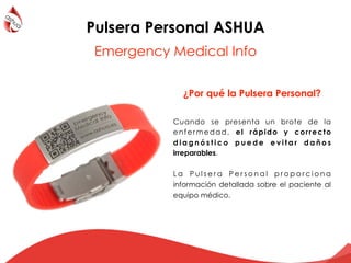 Cuando se presenta un brote de la
enfermedad, el rápido y correcto
d i a g n ó s t i c o p u e d e e v i t a r d a ñ o s
irreparables.
L a P u l s e r a P e r s o n a l p r o p o r c i o n a
información detallada sobre el paciente al
equipo médico.
¿Por qué la Pulsera Personal?
Pulsera Personal ASHUA
Emergency Medical Info
 