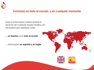 Toda tu información medica estará al
alcance de cualquier equipo medico, sin
necesidad que expliques nada.
… en España o por todo el mundo
… información en español y en inglés
Funciona en todo el mundo, y en cualquier momento
 