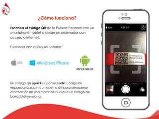 Escanea el código QR de la Pulsera Personal con un
smartphone, tablet o desde un ordenador con
acceso a Internet.
Funciona con cualquier sistema:
Un código QR (quick response code, código de
respuesta rápida) es un sistema útil para almacenar
información en una matriz de puntos o un código de
barras bidimensional.
¿Cómo funciona?
 