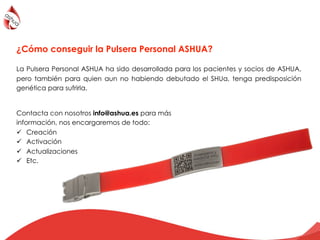 ¿Cómo conseguir la Pulsera Personal ASHUA?
La Pulsera Personal ASHUA ha sido desarrollada para los pacientes y socios de ASHUA,
pero también para quien aun no habiendo debutado el SHUa, tenga predisposición
genética para sufrirla. !
Contacta con nosotros info@ashua.es para más
información, nos encargaremos de todo:
!  Creación
!  Activación
!  Actualizaciones
!  Etc.
 