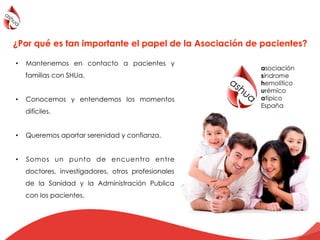 •  Mantenemos en contacto a pacientes y
familias con SHUa.
•  Conocemos y entendemos los momentos
difíciles.
•  Queremos aportar serenidad y confianza.
•  Somos un punto de encuentro entre
doctores, investigadores, otros profesionales
de la Sanidad y la Administración Publica
con los pacientes.
!
¿Por qué es tan importante el papel de la Asociación de pacientes?
 