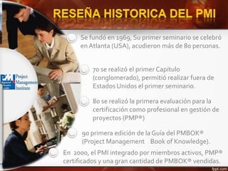 Se fundó en 1969, Su primer seminario se celebró
en Atlanta (USA), acudieron más de 80 personas.
70 se realizó el primer Capítulo
(conglomerado), permitió realizar fuera de
Estados Unidos el primer seminario.
80 se realizó la primera evaluación para la
certificación como profesional en gestión de
proyectos (PMP®)
90 primera edición de la Guía del PMBOK®
(Project Management Book of Knowledge).
En 2000, el PMI integrado por miembros activos, PMP®
certificados y una gran cantidad de PMBOK® vendidas.
 