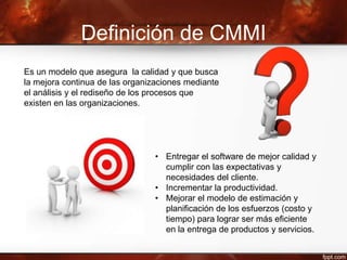 Definición de CMMI
Es un modelo que asegura la calidad y que busca
la mejora continua de las organizaciones mediante
el análisis y el rediseño de los procesos que
existen en las organizaciones.
• Entregar el software de mejor calidad y
cumplir con las expectativas y
necesidades del cliente.
• Incrementar la productividad.
• Mejorar el modelo de estimación y
planificación de los esfuerzos (costo y
tiempo) para lograr ser más eficiente
en la entrega de productos y servicios.
 