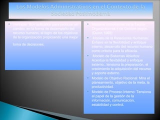    Ventajas: Son aplicados para producir un       Modelos Importantes de la Teoría
    cambio, en la forma de desempeño del            Organizacional y de Gestión según
    recurso humano, el logro de los objetivos       (Quinn 1988)
    de la organización propiciando una mejor        Modelo de la Relaciones Humanas:
                                                    Énfasis en la flexibilidad y enfoque
    toma de decisiones.
                                                    interno, desarrollo del recurso humano
                                                    como criterio para la eficacia.
                                                    Modelo de Sistemas Abiertos:
                                                    Acentúa la flexibilidad y enfoque
                                                    externo., tensiona la preparación, el
                                                    crecimiento la adquisición del recurso
                                                    y soporte externo.
                                                   Modelo de Objetivo Racional: Mira el
                                                    planeamiento, objetivo de la meta, la
                                                    productividad.
                                                   Modelo de Proceso Interno: Tensiona
                                                    el papel de la gestión de la
                                                    información, comunicación,
                                                    estabilidad y control.
 