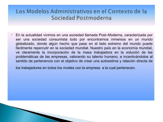    En la actualidad vivimos en una sociedad llamada Post–Moderna, caracterizada por
    ser una sociedad consumista todo por encontrarnos inmersos en un mundo
    globalizado, donde algún hecho que pase en el lado extremo del mundo puede
    fácilmente repercutir en la sociedad mundial. Nuestro país en la economía mundial,
    ve claramente la incorporación de la masa trabajadora en la solución de las
    problemáticas de las empresas, valorando su talento humano, e incentivándolos al
    sentido de pertenencia con el objetivo de crear una autoestima y relación directa de
    los trabajadores en todos los niveles con la empresa a la cual pertenecen.
 