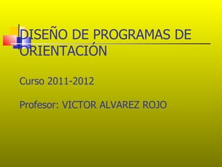 DISEÑO DE PROGRAMAS DE
ORIENTACIÓN

Curso 2011-2012

Profesor: VICTOR ALVAREZ ROJO
 