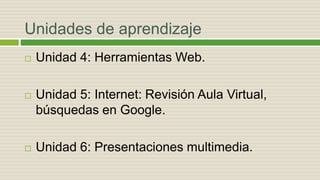 Unidades de aprendizaje
 Unidad 4: Herramientas Web.
 Unidad 5: Internet: Revisión Aula Virtual,
búsquedas en Google.
 Unidad 6: Presentaciones multimedia.
 
