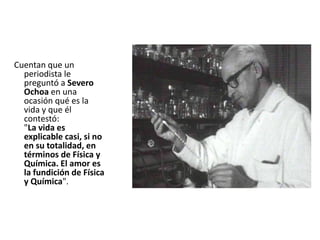 Cuentan que un
periodista le
preguntó a Severo
Ochoa en una
ocasión qué es la
vida y que él
contestó:
"La vida es
explicable casi, si no
en su totalidad, en
términos de Física y
Química. El amor es
la fundición de Física
y Química".
 