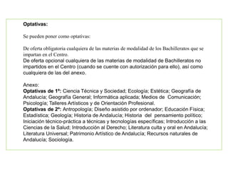Optativas:
Se pueden poner como optativas:
De oferta obligatoria cualquiera de las materias de modalidad de los Bachilleratos que se
impartan en el Centro.
De oferta opcional cualquiera de las materias de modalidad de Bachilleratos no
impartidos en el Centro (cuando se cuente con autorización para ello), así como
cualquiera de las del anexo.
Anexo:
Optativas de 1º: Ciencia Técnica y Sociedad; Ecología; Estética; Geografía de
Andalucía; Geografía General; Informática aplicada; Medios de Comunicación;
Psicología; Talleres Artísticos y de Orientación Profesional.
Optativas de 2º: Antropología; Diseño asistido por ordenador; Educación Física;
Estadística; Geología; Historia de Andalucía; Historia del pensamiento político;
Iniciación técnico-práctica a técnicas y tecnologías específicas; Introducción a las
Ciencias de la Salud; Introducción al Derecho; Literatura culta y oral en Andalucía;
Literatura Universal; Patrimonio Artístico de Andalucía; Recursos naturales de
Andalucía; Sociología.
 
