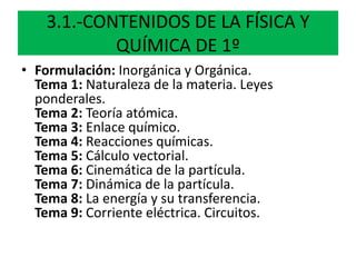 3.1.-CONTENIDOS DE LA FÍSICA Y
QUÍMICA DE 1º
• Formulación: Inorgánica y Orgánica.
Tema 1: Naturaleza de la materia. Leyes
ponderales.
Tema 2: Teoría atómica.
Tema 3: Enlace químico.
Tema 4: Reacciones químicas.
Tema 5: Cálculo vectorial.
Tema 6: Cinemática de la partícula.
Tema 7: Dinámica de la partícula.
Tema 8: La energía y su transferencia.
Tema 9: Corriente eléctrica. Circuitos.
 