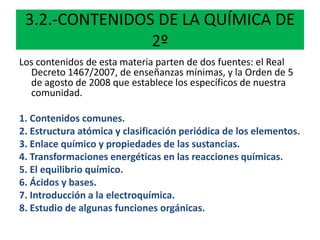 3.2.-CONTENIDOS DE LA QUÍMICA DE
2º
Los contenidos de esta materia parten de dos fuentes: el Real
Decreto 1467/2007, de enseñanzas mínimas, y la Orden de 5
de agosto de 2008 que establece los específicos de nuestra
comunidad.
1. Contenidos comunes.
2. Estructura atómica y clasificación periódica de los elementos.
3. Enlace químico y propiedades de las sustancias.
4. Transformaciones energéticas en las reacciones químicas.
5. El equilibrio químico.
6. Ácidos y bases.
7. Introducción a la electroquímica.
8. Estudio de algunas funciones orgánicas.
 