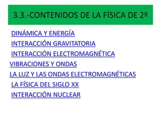 3.3.-CONTENIDOS DE LA FÍSICA DE 2º
DINÁMICA Y ENERGÍA
INTERACCIÓN GRAVITATORIA
INTERACCIÓN ELECTROMAGNÉTICA
VIBRACIONES Y ONDAS
LA LUZ Y LAS ONDAS ELECTROMAGNÉTICAS
LA FÍSICA DEL SIGLO XX
INTERACCIÓN NUCLEAR
 