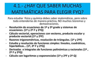 4.1.- ¿HAY QUE SABER MUCHAS
MATEMÁTICAS PARA ELEGIR FYQ?
Para estudiar física y química debes saber matemáticas, pero sobre
todo entenderlas de manera práctica, NO muchos teoremas y
demostraciones.
- Resolución de ecuaciones de 1º y 2º grado y sistemas de
ecuaciones. (1º y 2º F y 2ºQ)
- Cálculo vectorial, operaciones con vectores, producto escalar y
producto vectorial.(1º y 2ºF)
- Razones trigonométricas, resolución de triángulos. (1º y 2ºF)
- Estudio y resolución de funciones simples: lineales, cuadráticas,
hiperbólicas… (1º, 2º F y 2ºQ)
- Derivadas e integrales de funciones polinómicas y racionales (1º ,
2º F y 2ºQ)
- Cálculo con logaritmos y exponenciales (1º y 2ºF y 2º Q)
 