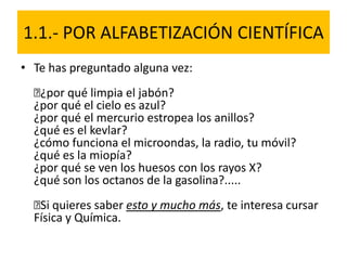 1.1.- POR ALFABETIZACIÓN CIENTÍFICA
• Te has preguntado alguna vez:
﻿¿por qué limpia el jabón?
¿por qué el cielo es azul?
¿por qué el mercurio estropea los anillos?
¿qué es el kevlar?
¿cómo funciona el microondas, la radio, tu móvil?
¿qué es la miopía?
¿por qué se ven los huesos con los rayos X?
¿qué son los octanos de la gasolina?.....
﻿Si quieres saber esto y mucho más, te interesa cursar
Física y Química.
 