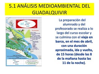 5.1 ANÁLISIS MEDIOAMBIENTAL DEL
GUADALQUIVIR
La preparación del
alumnado y del
profesorado se realiza a lo
largo del curso escolar y
se culmina con el viaje en
barco, en el mes de abril,
con una duración
aproximada, ida y vuelta,
de 15 horas (desde las 8
de la mañana hasta las
11 de la noche).
 