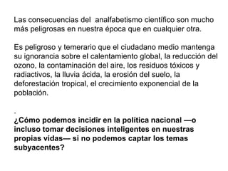 Las consecuencias del analfabetismo científico son mucho
más peligrosas en nuestra época que en cualquier otra.
Es peligroso y temerario que el ciudadano medio mantenga
su ignorancia sobre el calentamiento global, la reducción del
ozono, la contaminación del aire, los residuos tóxicos y
radiactivos, la lluvia ácida, la erosión del suelo, la
deforestación tropical, el crecimiento exponencial de la
población.
.
¿Cómo podemos incidir en la política nacional —o
incluso tomar decisiones inteligentes en nuestras
propias vidas— si no podemos captar los temas
subyacentes?
 