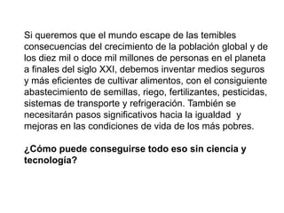 Si queremos que el mundo escape de las temibles
consecuencias del crecimiento de la población global y de
los diez mil o doce mil millones de personas en el planeta
a finales del siglo XXI, debemos inventar medios seguros
y más eficientes de cultivar alimentos, con el consiguiente
abastecimiento de semillas, riego, fertilizantes, pesticidas,
sistemas de transporte y refrigeración. También se
necesitarán pasos significativos hacia la igualdad y
mejoras en las condiciones de vida de los más pobres.
¿Cómo puede conseguirse todo eso sin ciencia y
tecnología?
 