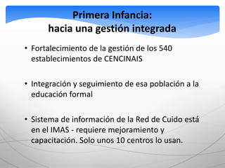 Primera Infancia: 
hacia una gestión integrada 
• Fortalecimiento de la gestión de los 540 
establecimientos de CENCINAIS 
• Integración y seguimiento de esa población a la 
educación formal 
• Sistema de información de la Red de Cuido está 
en el IMAS - requiere mejoramiento y 
capacitación. Solo unos 10 centros lo usan. 
 