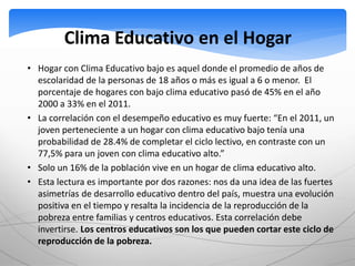 Clima Educativo en el Hogar 
• Hogar con Clima Educativo bajo es aquel donde el promedio de años de 
escolaridad de la personas de 18 años o más es igual a 6 o menor. El 
porcentaje de hogares con bajo clima educativo pasó de 45% en el año 
2000 a 33% en el 2011. 
• La correlación con el desempeño educativo es muy fuerte: “En el 2011, un 
joven perteneciente a un hogar con clima educativo bajo tenía una 
probabilidad de 28.4% de completar el ciclo lectivo, en contraste con un 
77,5% para un joven con clima educativo alto.” 
• Solo un 16% de la población vive en un hogar de clima educativo alto. 
• Esta lectura es importante por dos razones: nos da una idea de las fuertes 
asimetrías de desarrollo educativo dentro del país, muestra una evolución 
positiva en el tiempo y resalta la incidencia de la reproducción de la 
pobreza entre familias y centros educativos. Esta correlación debe 
invertirse. Los centros educativos son los que pueden cortar este ciclo de 
reproducción de la pobreza. 
 