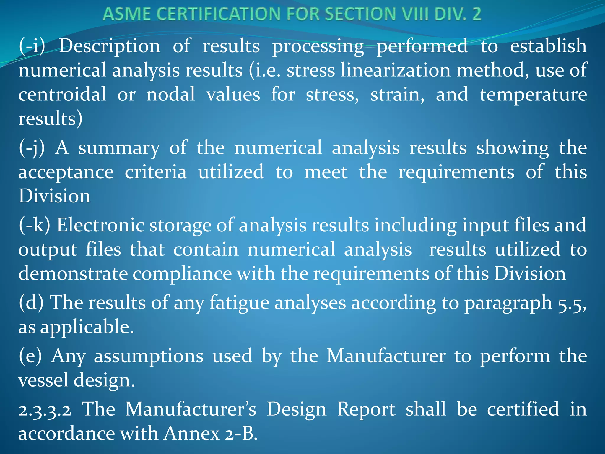 (-i) Description of results processing performed to establish
numerical analysis results (i.e. stress linearization method, use of
centroidal or nodal values for stress, strain, and temperature
results)
(-j) A summary of the numerical analysis results showing the
acceptance criteria utilized to meet the requirements of this
Division
(-k) Electronic storage of analysis results including input files and
output files that contain numerical analysis results utilized to
demonstrate compliance with the requirements of this Division
(d) The results of any fatigue analyses according to paragraph 5.5,
as applicable.
(e) Any assumptions used by the Manufacturer to perform the
vessel design.
2.3.3.2 The Manufacturer’s Design Report shall be certified in
accordance with Annex 2-B.
 