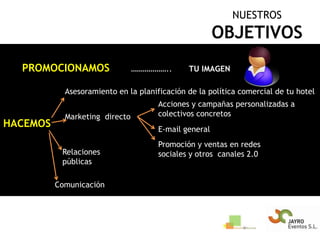 NUESTROSOBJETIVOSPROMOCIONAMOS………………..       TU IMAGENAsesoramiento en la planificación de la política comercial de tu hotelAcciones y campañas personalizadas a colectivos concretosMarketing  directoHACEMOSE-mail generalPromoción y ventas en redes sociales y otros  canales 2.0Relaciones públicasComunicación