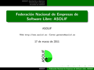 ASOLIF: descripci´n y objetivos
                     o
             Facturaci´n y Empleo
                       o
             Actividad de ASOLIF




Federaci´n Nacional de Empresas de
        o
      Software Libre: ASOLIF

                               ASOLIF

  Web: http://www.asolif.es - Correo: gerente@asolif.es


                     17 de marzo de 2011




                           ASOLIF     Federaci´n Nacional de Empresas de Software Libre: ASOLIF
                                              o
 