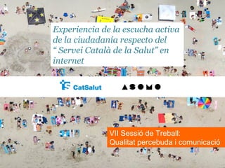 Experiencia de la escucha activa
de la ciudadanía respecto del
“ Servei Català de la Salut” en
internet




              VII Sessió de Treball:
              Qualitat percebuda i comunicació
 
