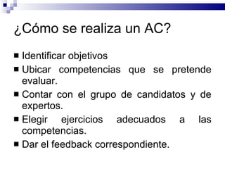 ¿Cómo se realiza un AC? Identificar objetivos Ubicar competencias que se pretende evaluar. Contar con el grupo de candidatos y de expertos. Elegir ejercicios adecuados a las competencias. Dar el feedback correspondiente. 