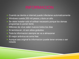 INFORMACION
 Cuando se dentra a internet puede infectarse automaticamente
 Windows cuesta 200 mil pesos y dura un año
 Se debe instalar solo el sofwar necesario porque los demas
programas lo ponen lento
 Millones de virus salen nuevos todos los dias
 Si termina en .rd son sitios gratuitos
 Toda la informacion siempre se va a almacenar
 El mejor antivirus es avira free
 Aunque sea original la informacion puede tener errores o ser
robada
 