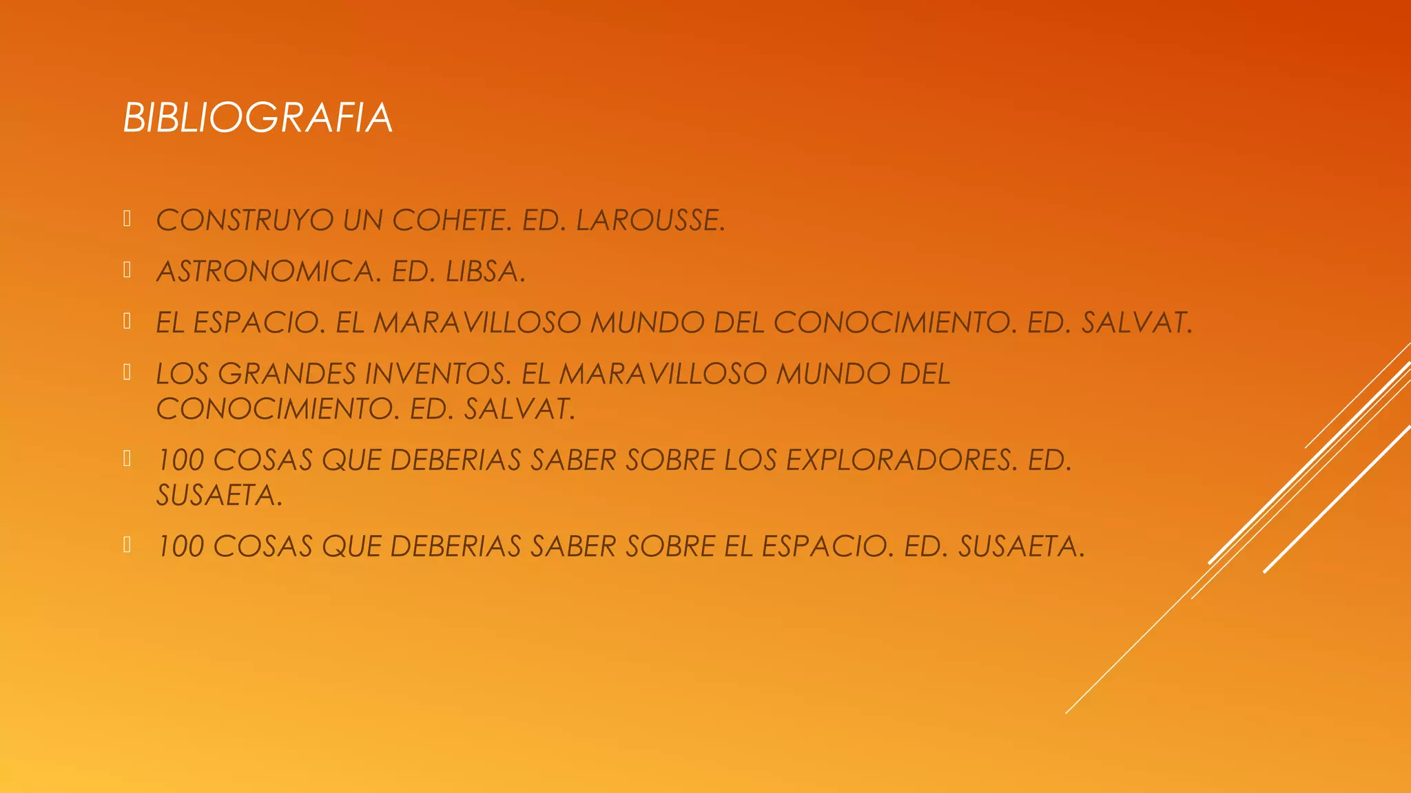 BIBLIOGRAFIA
 CONSTRUYO UN COHETE. ED. LAROUSSE.
 ASTRONOMICA. ED. LIBSA.
 EL ESPACIO. EL MARAVILLOSO MUNDO DEL CONOCIMIENTO. ED. SALVAT.
 LOS GRANDES INVENTOS. EL MARAVILLOSO MUNDO DEL
CONOCIMIENTO. ED. SALVAT.
 100 COSAS QUE DEBERIAS SABER SOBRE LOS EXPLORADORES. ED.
SUSAETA.
 100 COSAS QUE DEBERIAS SABER SOBRE EL ESPACIO. ED. SUSAETA.
 