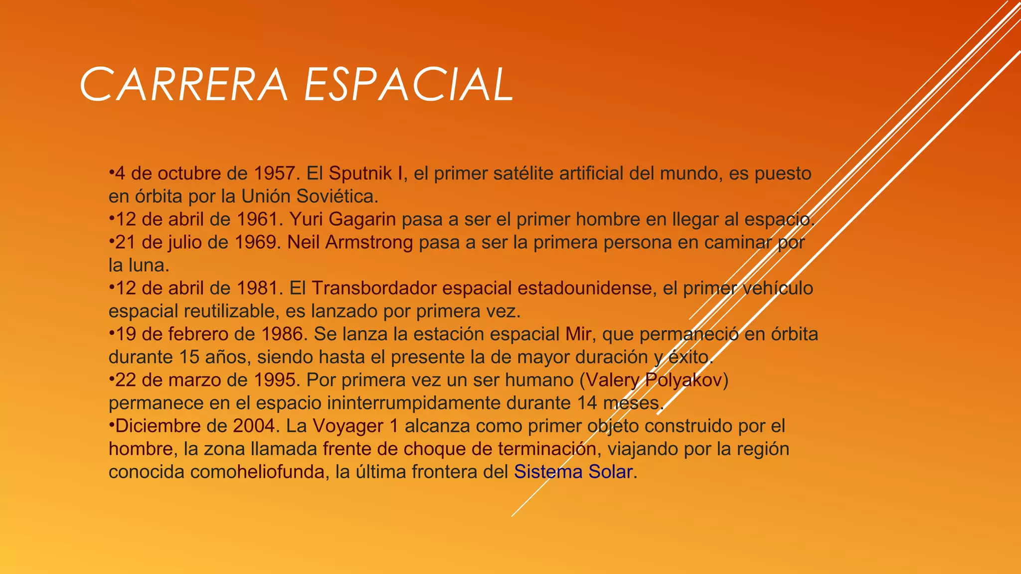 •4 de octubre de 1957. El Sputnik I, el primer satélite artificial del mundo, es puesto
en órbita por la Unión Soviética.
•12 de abril de 1961. Yuri Gagarin pasa a ser el primer hombre en llegar al espacio.
•21 de julio de 1969. Neil Armstrong pasa a ser la primera persona en caminar por
la luna.
•12 de abril de 1981. El Transbordador espacial estadounidense, el primer vehículo
espacial reutilizable, es lanzado por primera vez.
•19 de febrero de 1986. Se lanza la estación espacial Mir, que permaneció en órbita
durante 15 años, siendo hasta el presente la de mayor duración y éxito.
•22 de marzo de 1995. Por primera vez un ser humano (Valery Polyakov)
permanece en el espacio ininterrumpidamente durante 14 meses.
•Diciembre de 2004. La Voyager 1 alcanza como primer objeto construido por el
hombre, la zona llamada frente de choque de terminación, viajando por la región
conocida comoheliofunda, la última frontera del Sistema Solar.
CARRERA ESPACIAL
 