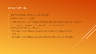 BIBLIOGRAFIA
 CONSTRUYO UN COHETE. ED. LAROUSSE.
 ASTRONOMICA. ED. LIBSA.
 EL ESPACIO. EL MARAVILLOSO MUNDO DEL CONOCIMIENTO. ED. SALVAT.
 LOS GRANDES INVENTOS. EL MARAVILLOSO MUNDO DEL
CONOCIMIENTO. ED. SALVAT.
 100 COSAS QUE DEBERIAS SABER SOBRE LOS EXPLORADORES. ED.
SUSAETA.
 100 COSAS QUE DEBERIAS SABER SOBRE EL ESPACIO. ED. SUSAETA.
 