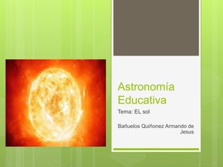Astronomía
Educativa
Tema: EL sol
Bañuelos Quiñonez Armando de
Jesus
 