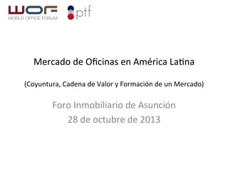 Mercado	
  de	
  Oﬁcinas	
  en	
  América	
  La2na	
  
	
  

(Coyuntura,	
  Cadena	
  de	
  Valor	
  y	
  Formación	
  de	
  un	
  Mercado)	
  

Foro	
  Inmobiliario	
  de	
  Asunción	
  
28	
  de	
  octubre	
  de	
  2013	
  
	
  

 